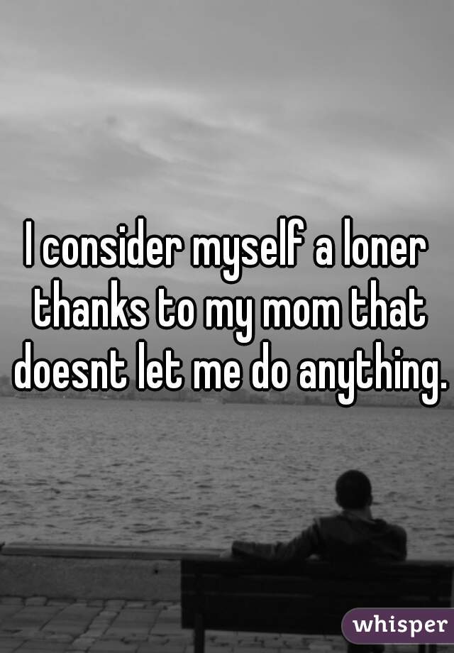 I consider myself a loner thanks to my mom that doesnt let me do anything.