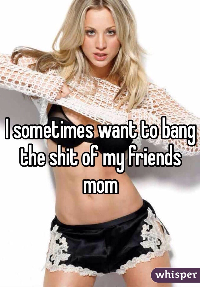 I sometimes want to bang the shit of my friends mom