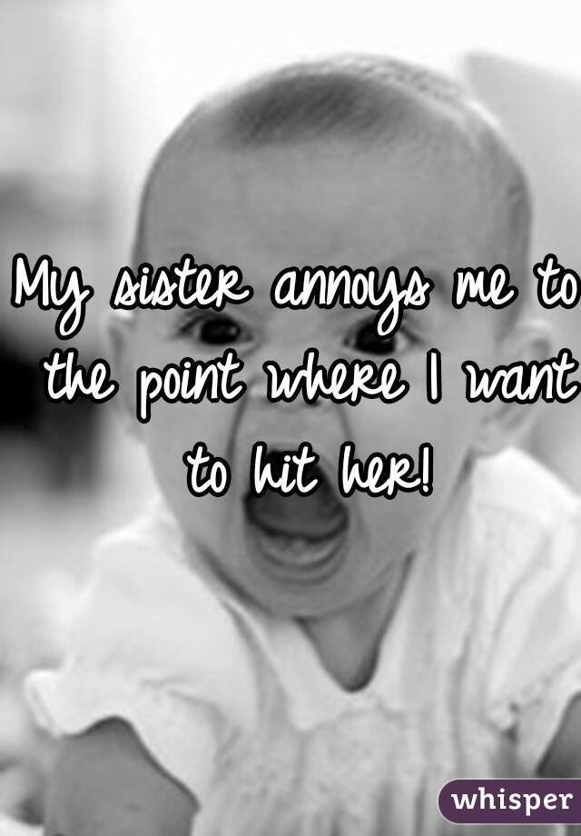 My sister annoys me to the point where I want to hit her!