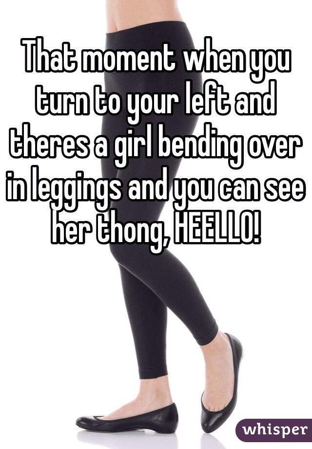 That moment when you turn to your left and theres a girl bending over in leggings and you can see her thong, HEELLO!
