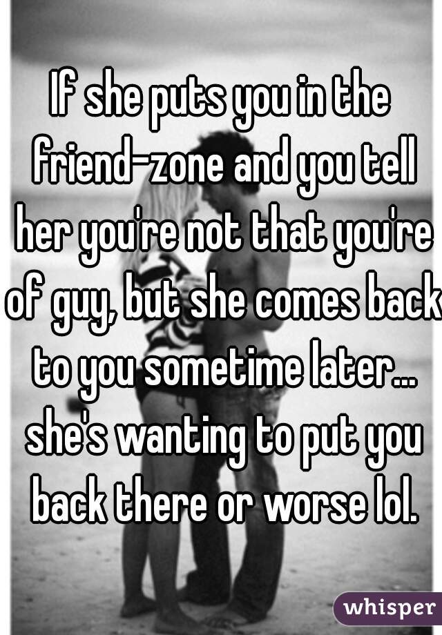If she puts you in the friend-zone and you tell her you're not that you're of guy, but she comes back to you sometime later... she's wanting to put you back there or worse lol.