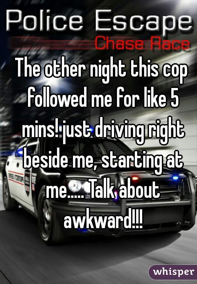 The other night this cop followed me for like 5 mins! just driving right beside me, starting at me..... Talk about awkward!!!