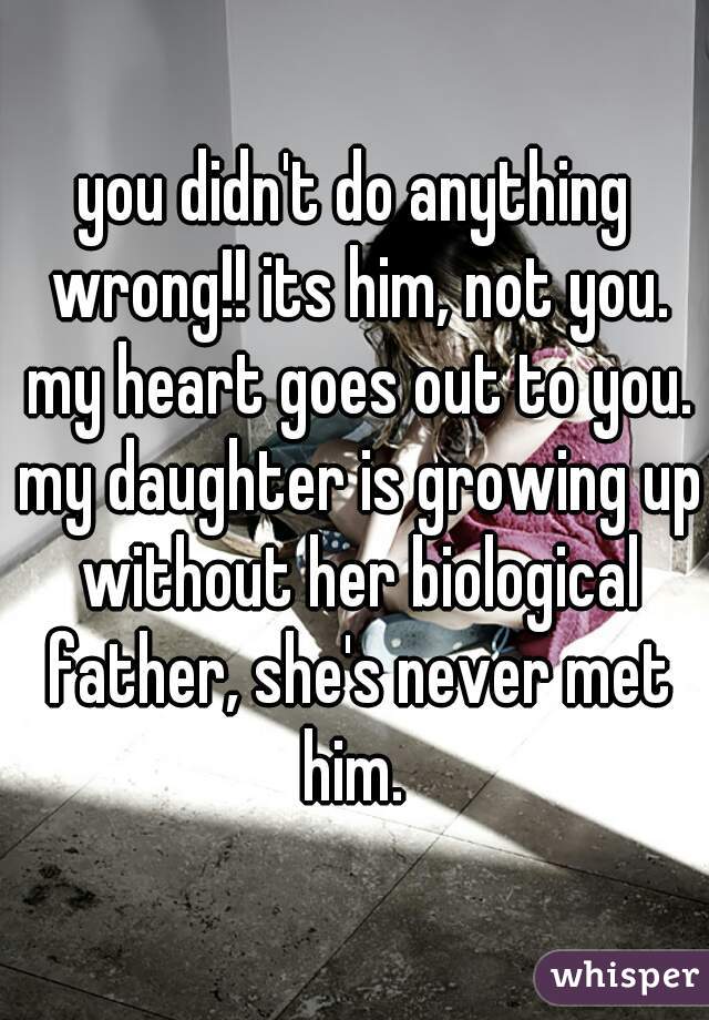 you didn't do anything wrong!! its him, not you. my heart goes out to you. my daughter is growing up without her biological father, she's never met him. 