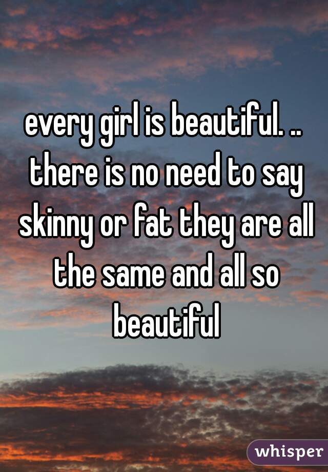 every girl is beautiful. .. there is no need to say skinny or fat they are all the same and all so beautiful