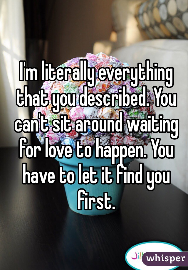 I'm literally everything that you described. You can't sit around waiting for love to happen. You have to let it find you first. 