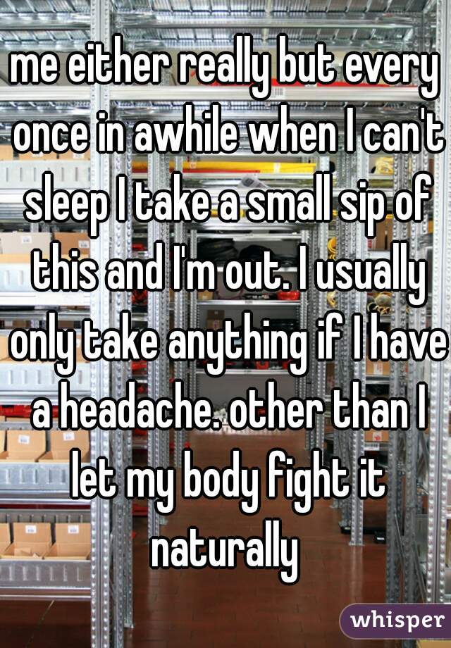 me either really but every once in awhile when I can't sleep I take a small sip of this and I'm out. I usually only take anything if I have a headache. other than I let my body fight it naturally 