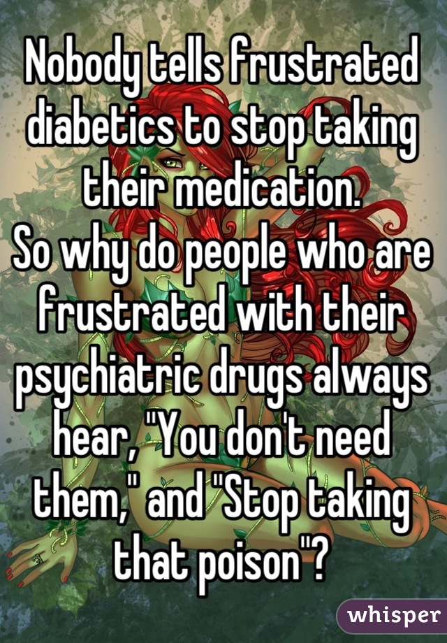 Nobody tells frustrated diabetics to stop taking their medication.
So why do people who are frustrated with their psychiatric drugs always hear, "You don't need them," and "Stop taking that poison"?