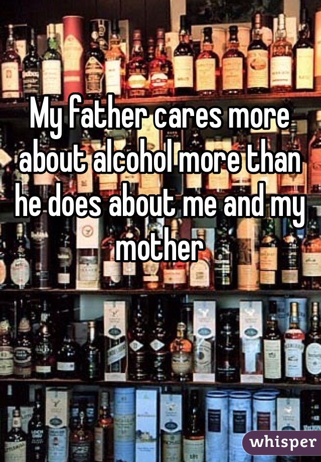 My father cares more about alcohol more than he does about me and my mother
