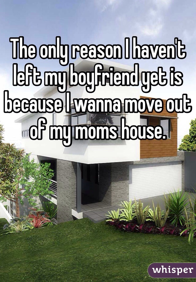 The only reason I haven't left my boyfriend yet is because I wanna move out of my moms house.