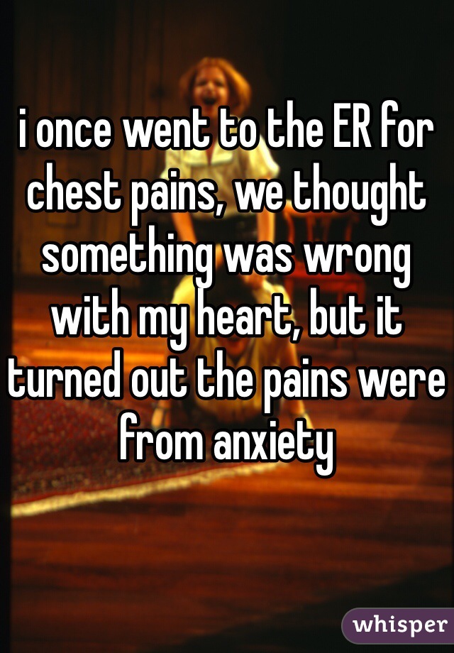 i once went to the ER for chest pains, we thought something was wrong with my heart, but it turned out the pains were from anxiety