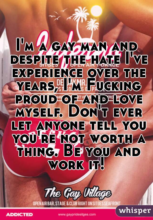 I'm a gay man and despite the hate I've experience over the years, I'm Fucking proud of and love myself. Don't ever let anyone tell you you're not worth a thing. Be you and work it! 