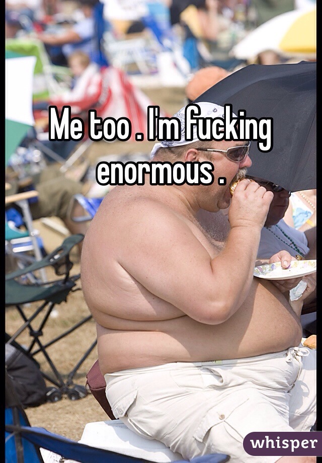 Me too . I'm fucking enormous .