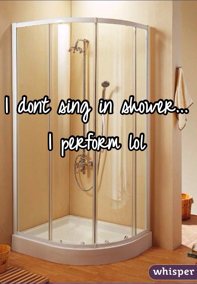 I dont sing in shower... I perform lol