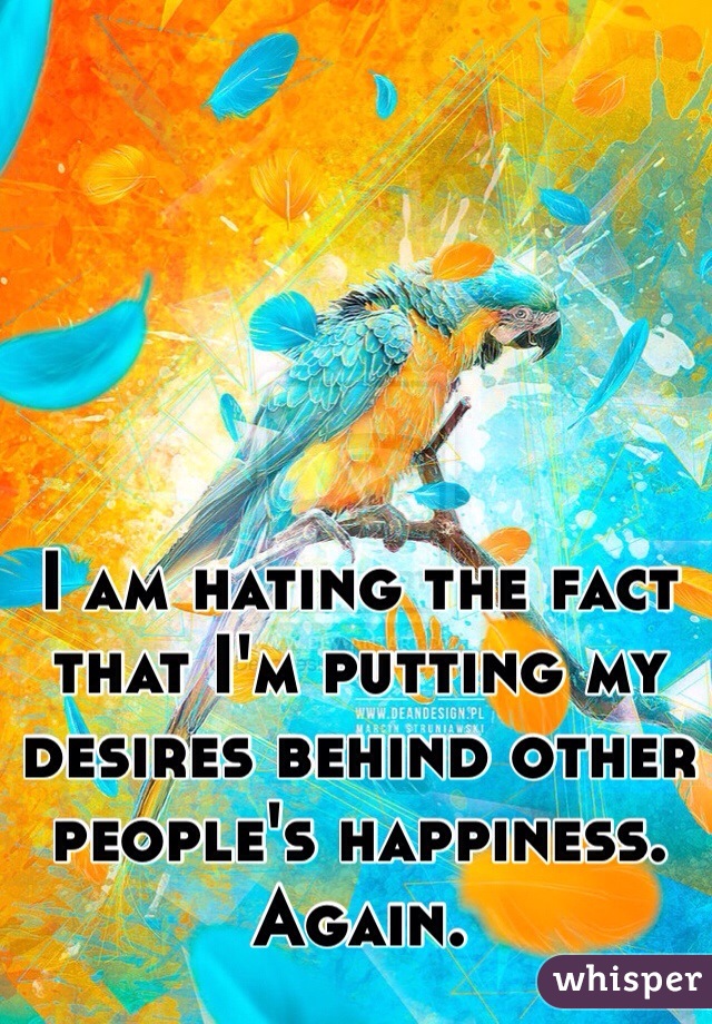 I am hating the fact that I'm putting my desires behind other people's happiness. Again. 