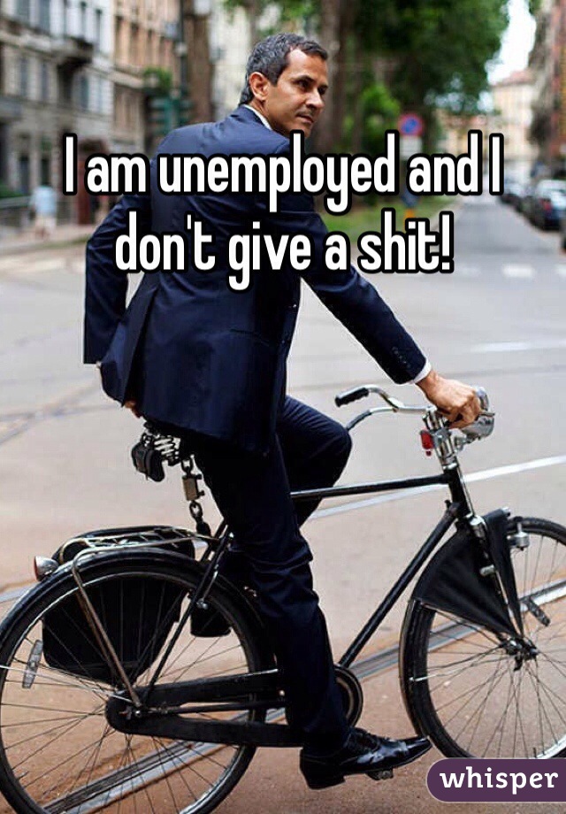 I am unemployed and I don't give a shit! 