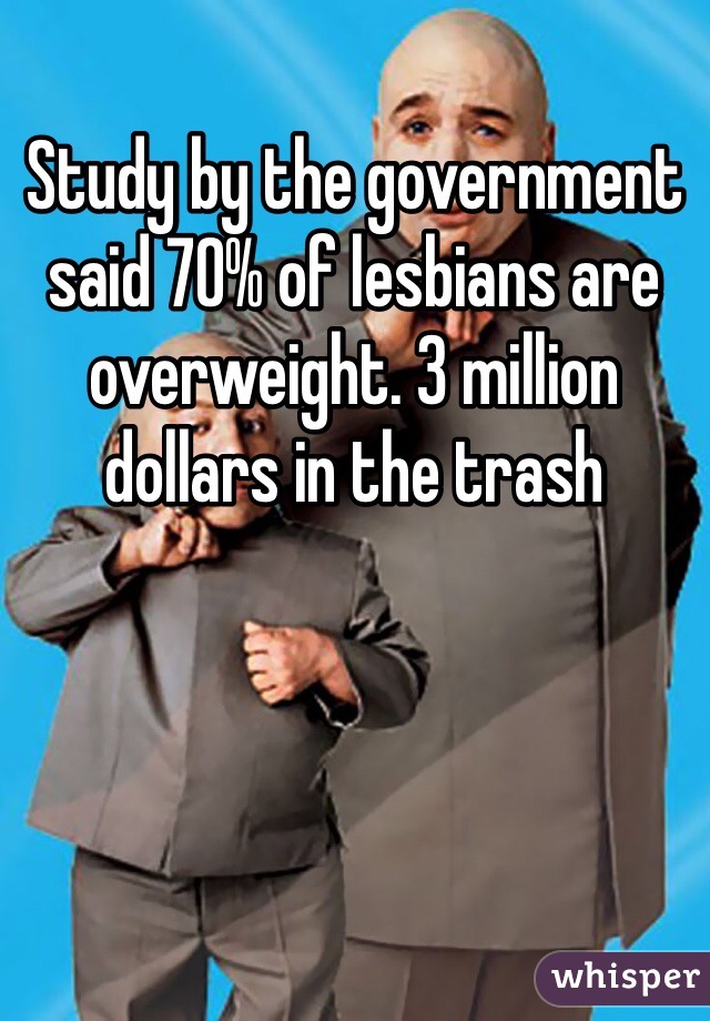 Study by the government said 70% of lesbians are overweight. 3 million dollars in the trash 