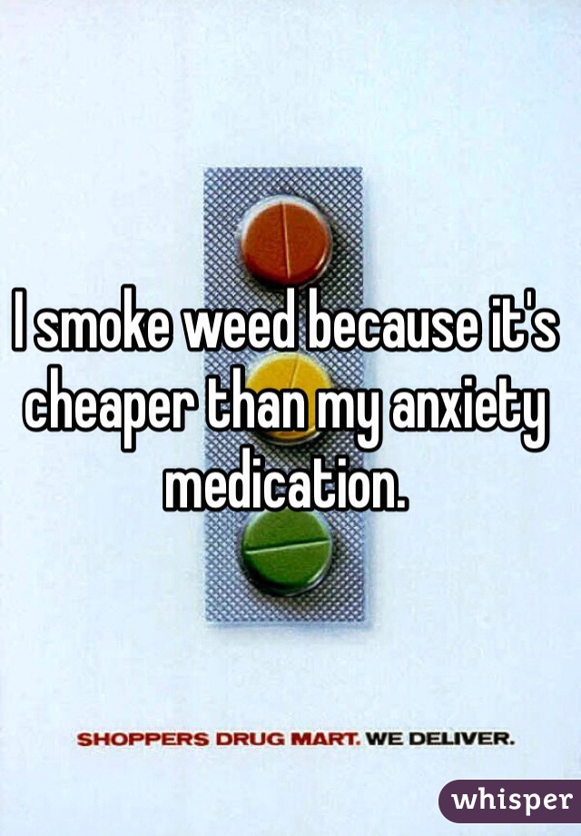 I smoke weed because it's cheaper than my anxiety medication.