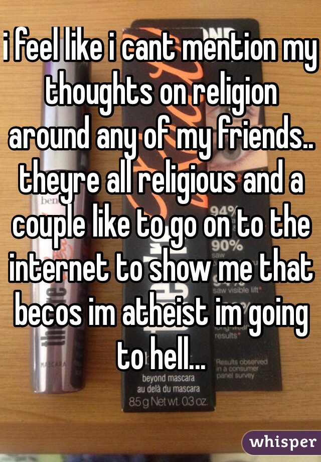 i feel like i cant mention my thoughts on religion around any of my friends.. theyre all religious and a couple like to go on to the internet to show me that becos im atheist im going to hell...
