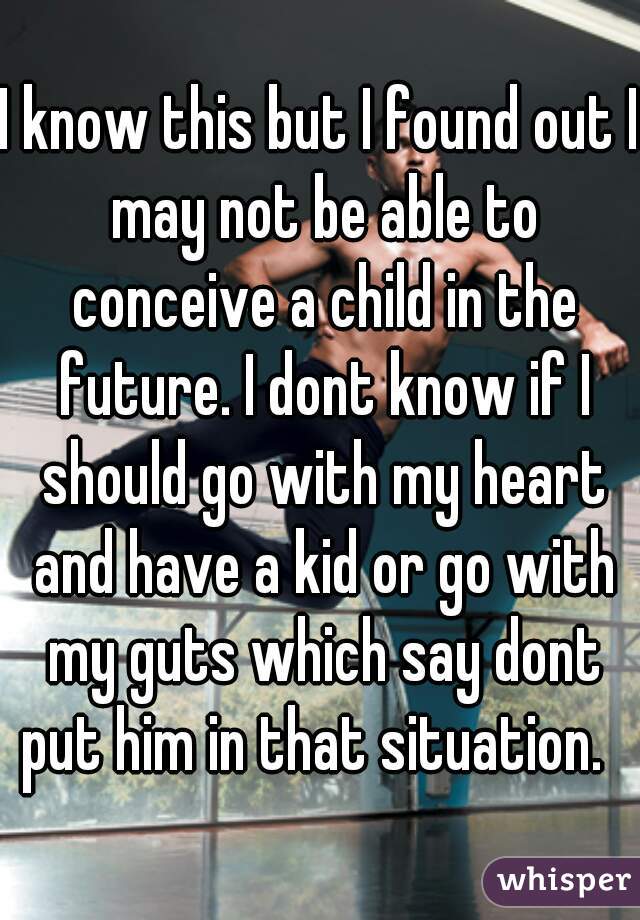 I know this but I found out I may not be able to conceive a child in the future. I dont know if I should go with my heart and have a kid or go with my guts which say dont put him in that situation.  