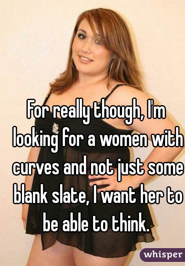 For really though, I'm looking for a women with curves and not just some blank slate, I want her to be able to think. 