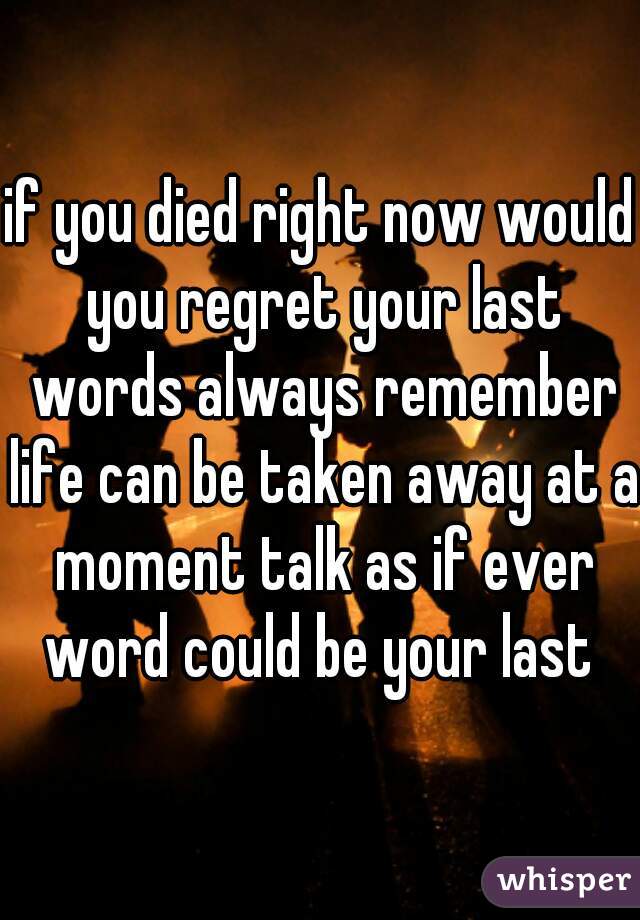 if you died right now would you regret your last words always remember life can be taken away at a moment talk as if ever word could be your last 