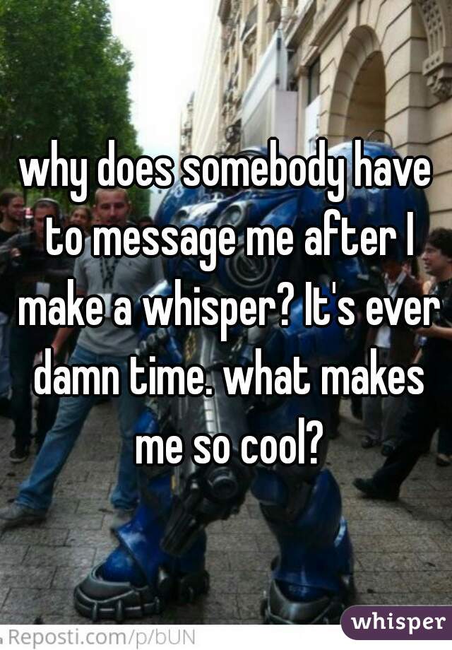 why does somebody have to message me after I make a whisper? It's ever damn time. what makes me so cool?