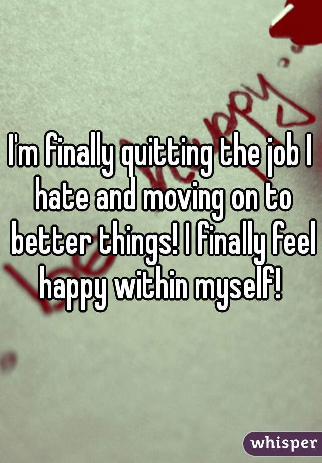 I'm finally quitting the job I hate and moving on to better things! I finally feel happy within myself! 