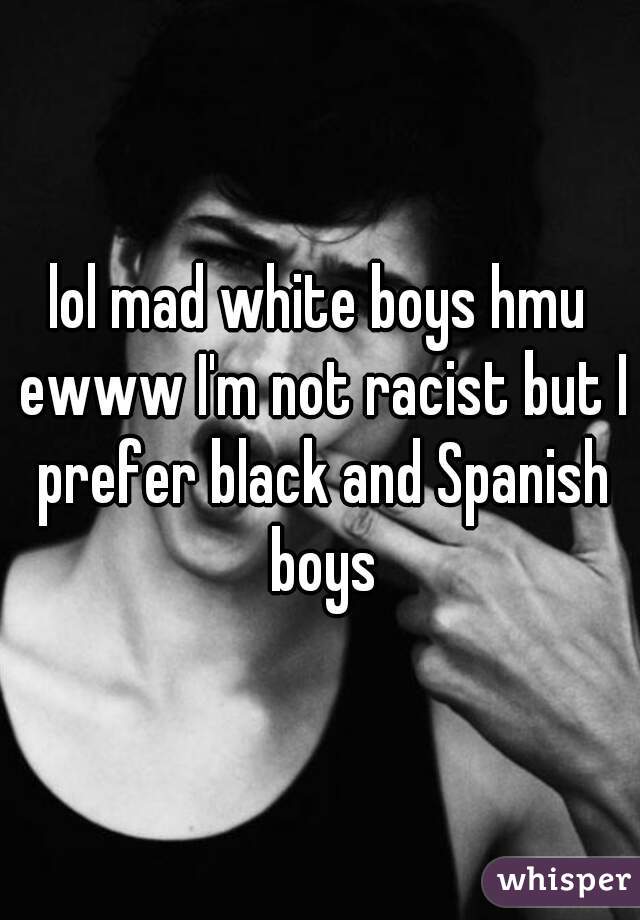 lol mad white boys hmu ewww I'm not racist but I prefer black and Spanish boys