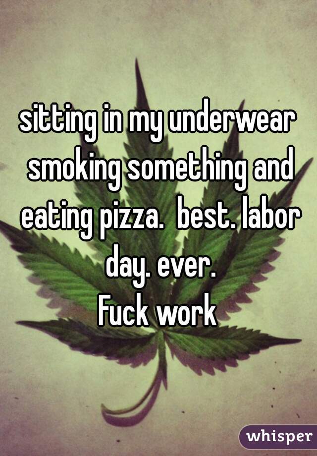 sitting in my underwear smoking something and eating pizza.  best. labor day. ever.

Fuck work