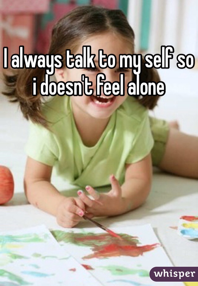 I always talk to my self so i doesn't feel alone