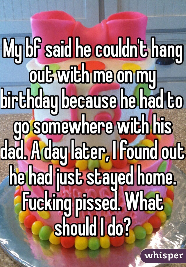 My bf said he couldn't hang out with me on my birthday because he had to go somewhere with his dad. A day later, I found out he had just stayed home. Fucking pissed. What should I do? 