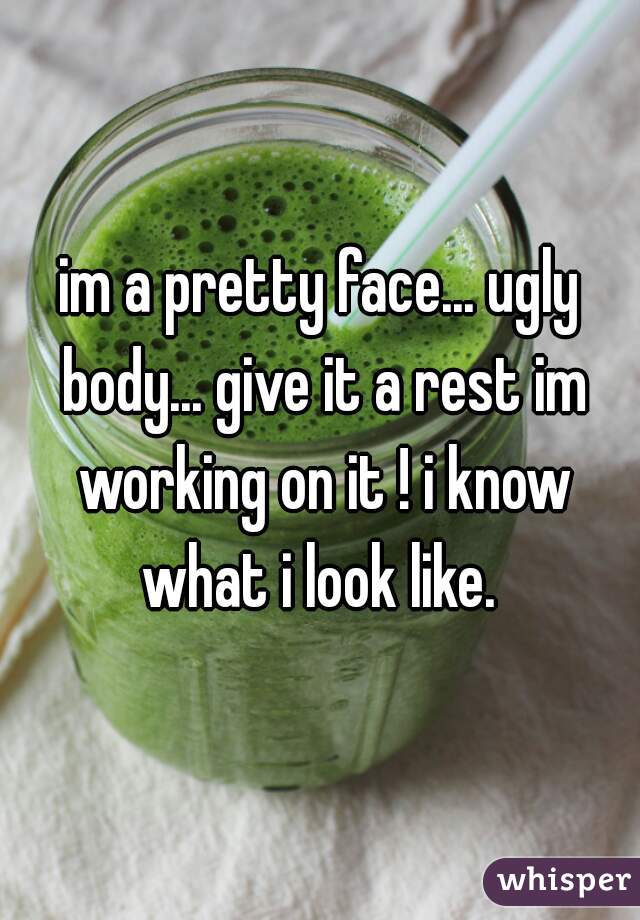im a pretty face... ugly body... give it a rest im working on it ! i know what i look like. 