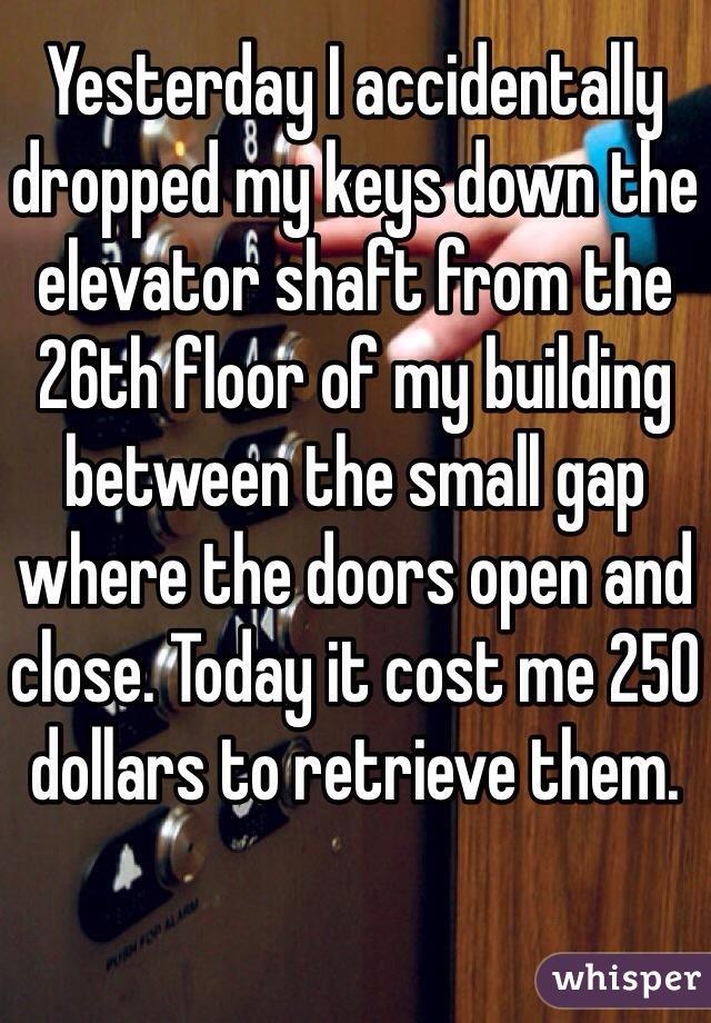 Yesterday I accidentally dropped my keys down the elevator shaft from the 26th floor of my building between the small gap where the doors open and close. Today it cost me 250 dollars to retrieve them. 