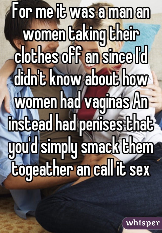 For me it was a man an women taking their clothes off an since I'd didn't know about how women had vaginas An instead had penises that you'd simply smack them togeather an call it sex