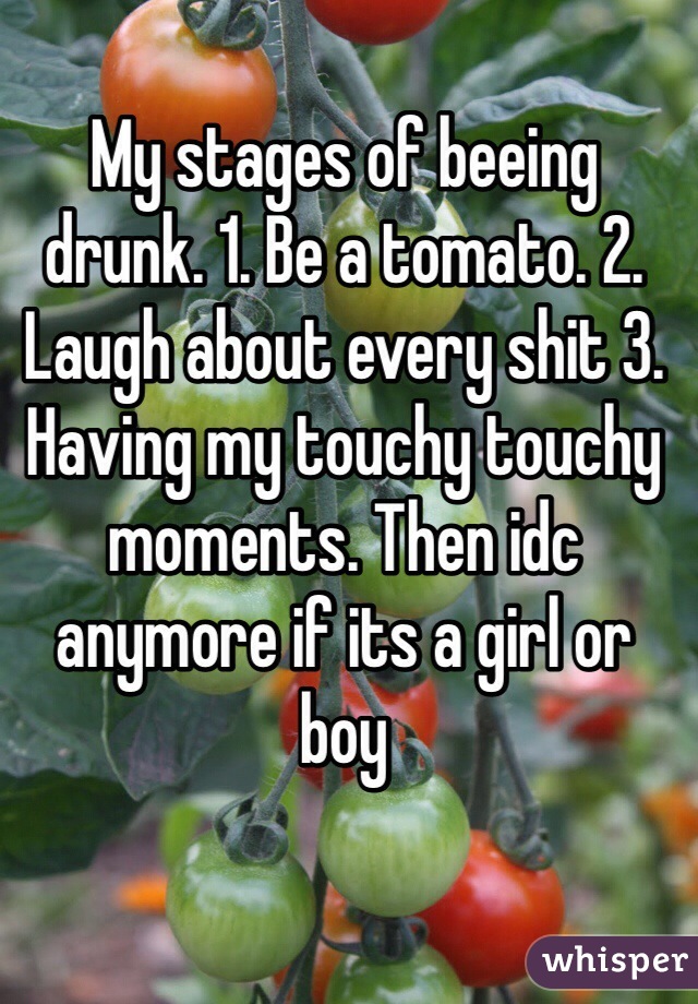 My stages of beeing drunk. 1. Be a tomato. 2. Laugh about every shit 3. Having my touchy touchy moments. Then idc anymore if its a girl or
boy