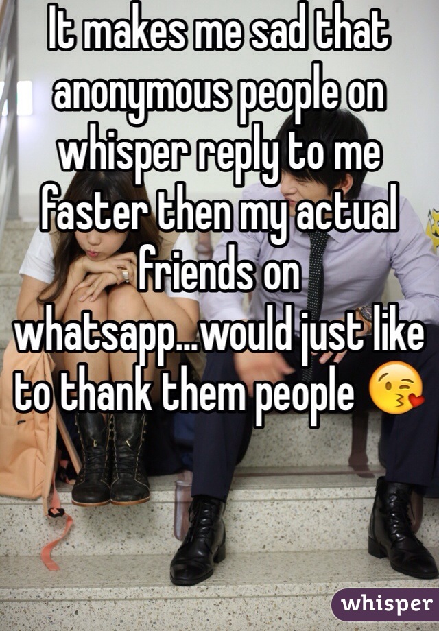 It makes me sad that anonymous people on whisper reply to me faster then my actual friends on whatsapp...would just like to thank them people 😘