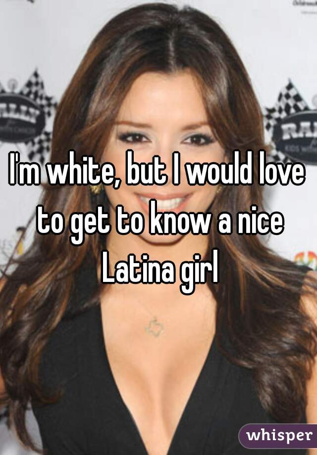 I'm white, but I would love to get to know a nice Latina girl