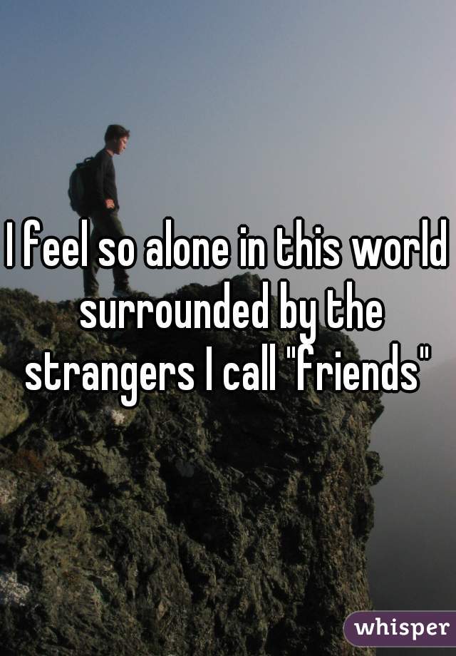 I feel so alone in this world surrounded by the strangers I call "friends" 