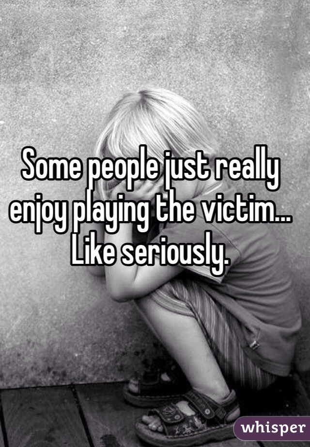 Some people just really enjoy playing the victim... Like seriously. 