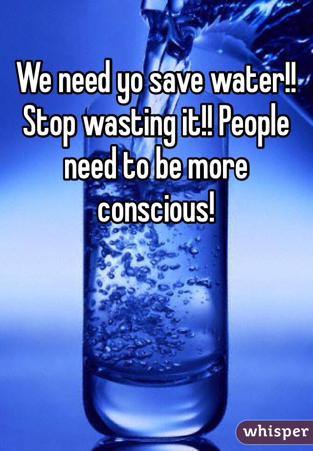 We need yo save water!! Stop wasting it!! People need to be more conscious! 