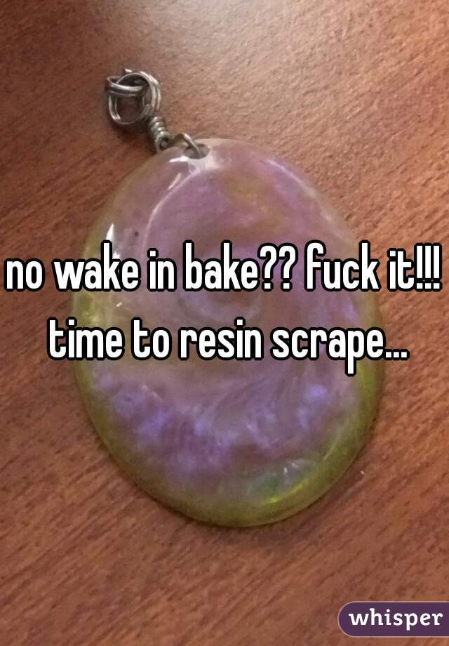no wake in bake?? fuck it!!! time to resin scrape...
