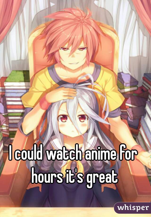 I could watch anime for hours it's great