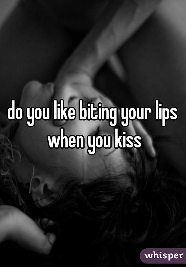 do you like biting your lips when you kiss
