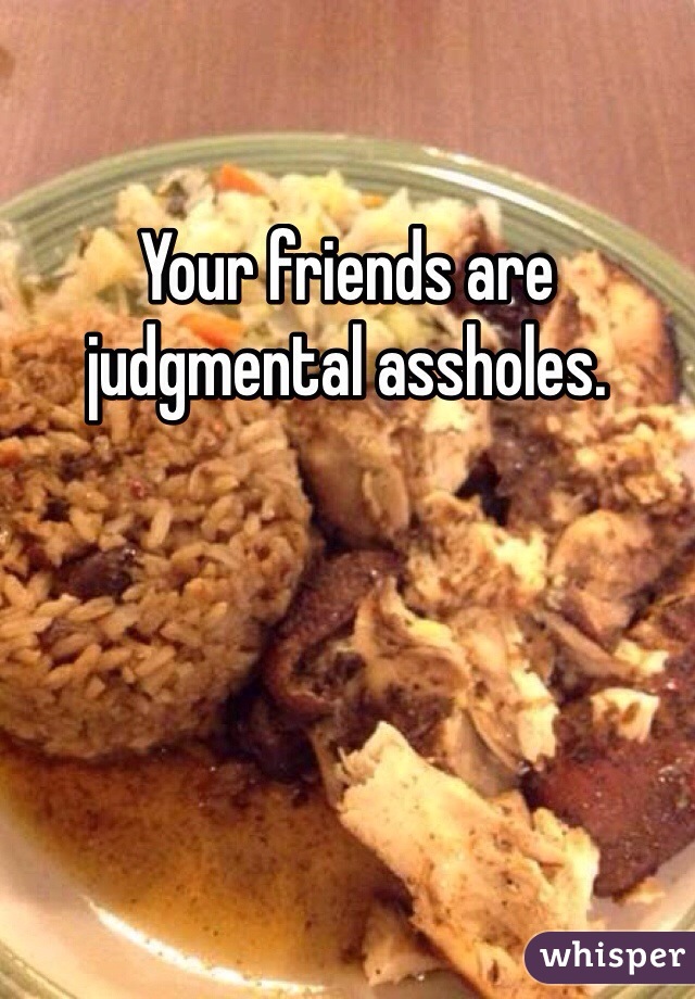 Your friends are judgmental assholes. 