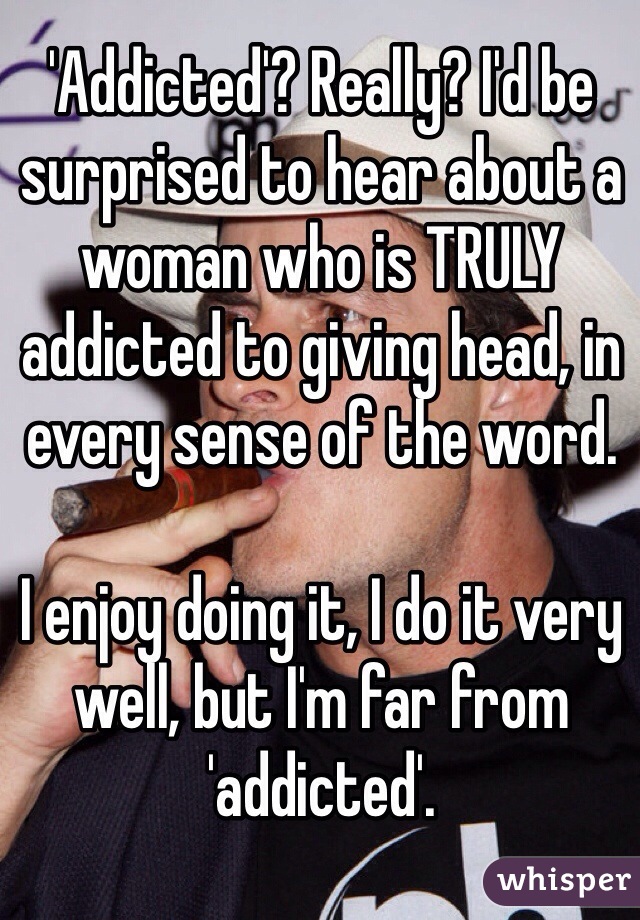 'Addicted'? Really? I'd be surprised to hear about a woman who is TRULY addicted to giving head, in every sense of the word.

I enjoy doing it, I do it very well, but I'm far from 'addicted'.