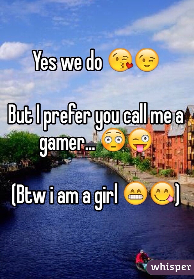 Yes we do 😘😉 

But I prefer you call me a gamer... 😳😜

(Btw i am a girl 😁😋)