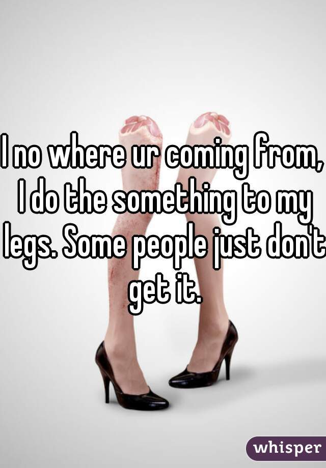 I no where ur coming from, I do the something to my legs. Some people just don't get it.