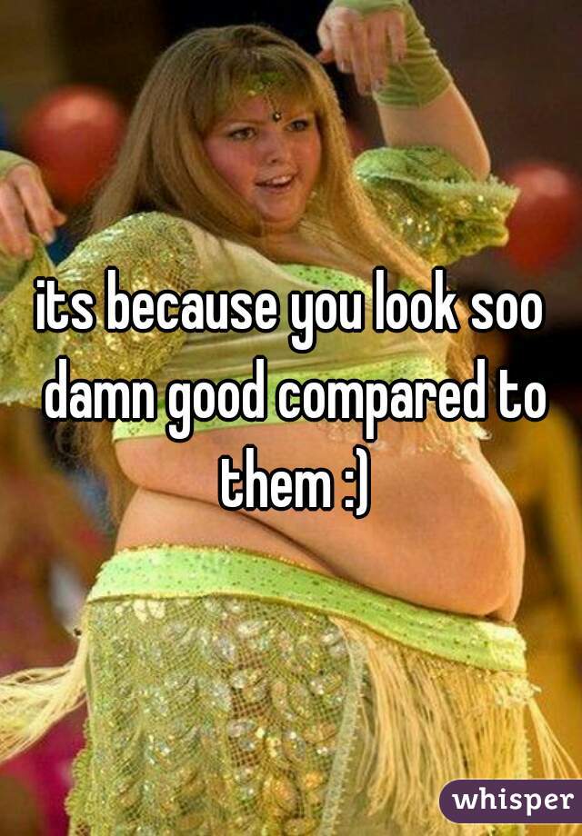 its because you look soo damn good compared to them :)