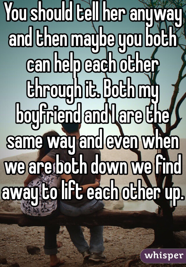 You should tell her anyway and then maybe you both can help each other through it. Both my boyfriend and I are the same way and even when we are both down we find away to lift each other up.