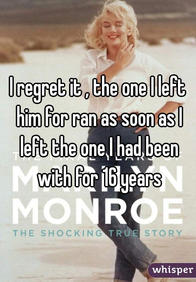 I regret it , the one I left him for ran as soon as I left the one I had been with for 16 years